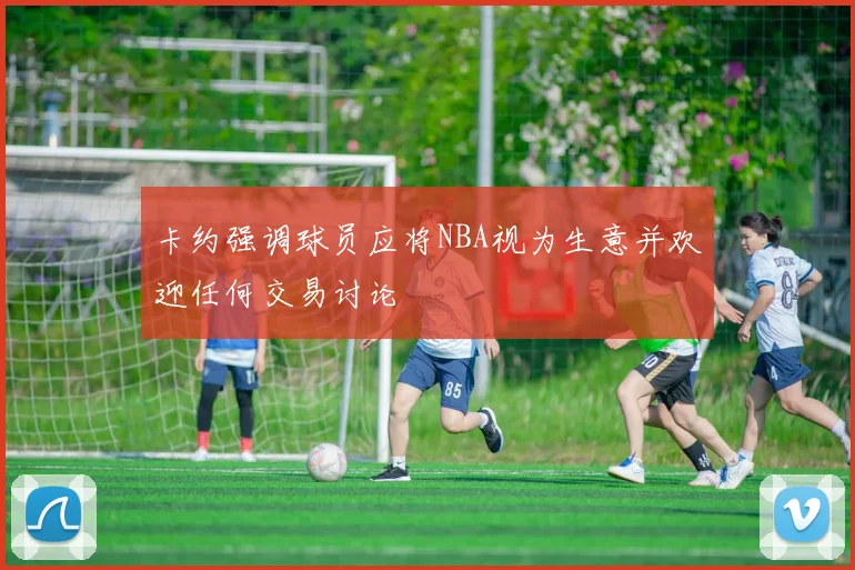 卡约强调球员应将NBA视为生意并欢迎任何交易讨论