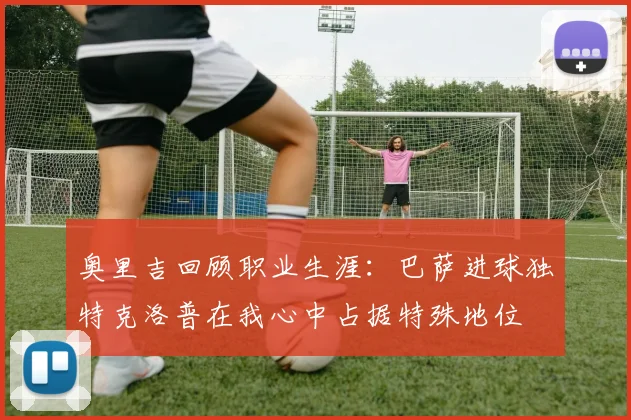 奥里吉回顾职业生涯：巴萨进球独特克洛普在我心中占据特殊地位