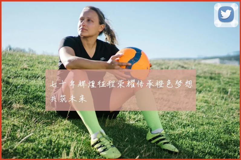 七十年辉煌征程荣耀传承橙色梦想共筑未来