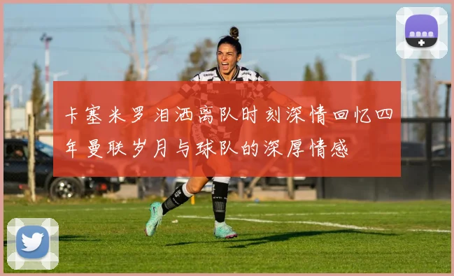 卡塞米罗泪洒离队时刻深情回忆四年曼联岁月与球队的深厚情感
