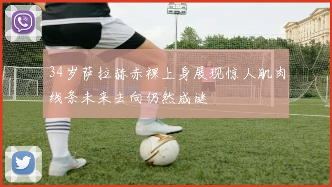 34岁萨拉赫赤裸上身展现惊人肌肉线条未来去向仍然成谜