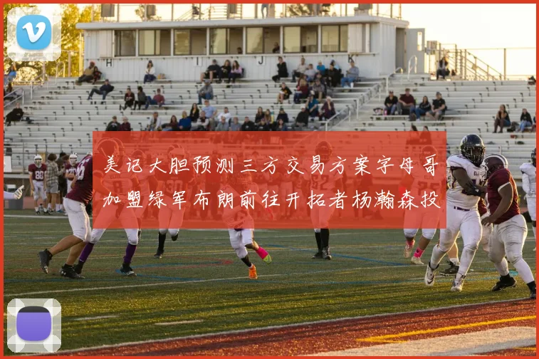 美记大胆预测三方交易方案字母哥加盟绿军布朗前往开拓者杨瀚森投奔雄鹿