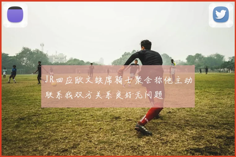 JR回应欧文缺席骑士聚会称他主动联系我双方关系良好无问题