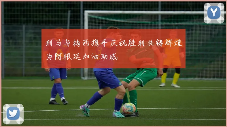 利马与梅西携手庆祝胜利共铸辉煌为阿根廷加油助威
