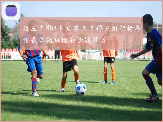 近五年NBA季后赛末节得分排行榜布伦森领衔双探花紧随其后