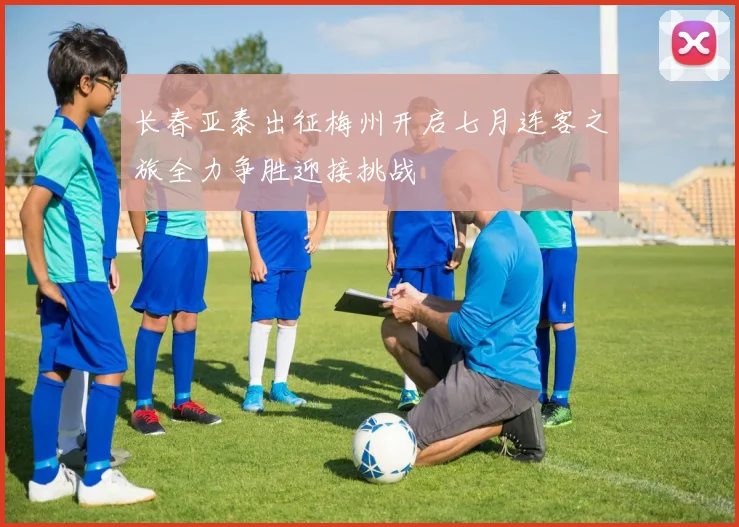 长春亚泰出征梅州开启七月连客之旅全力争胜迎接挑战
