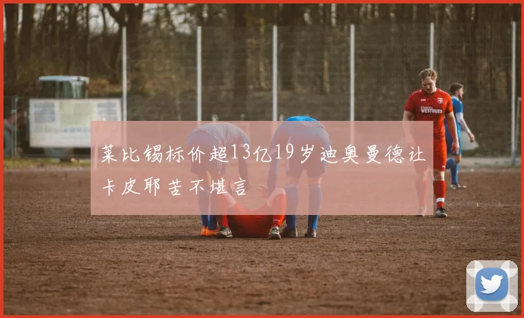 莱比锡标价超13亿19岁迪奥曼德让卡皮耶苦不堪言
