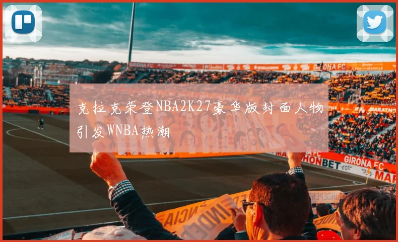 克拉克荣登NBA2K27豪华版封面人物引发WNBA热潮