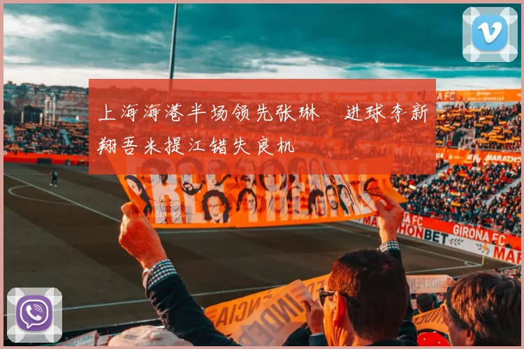 上海海港半场领先张琳芃进球李新翔吾米提江错失良机