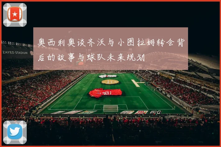奥西利奥谈齐沃与小图拉姆转会背后的故事与球队未来规划