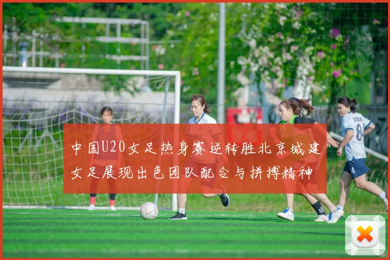 中国U20女足热身赛逆转胜北京城建女足展现出色团队配合与拼搏精神